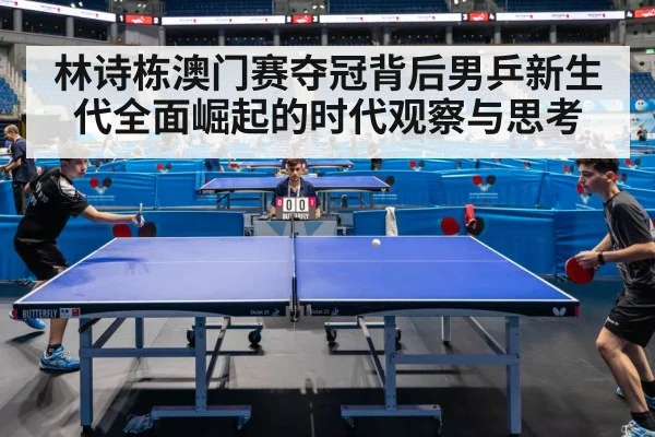 林诗栋澳门赛夺冠背后男乒新生代全面崛起的时代观察与思考