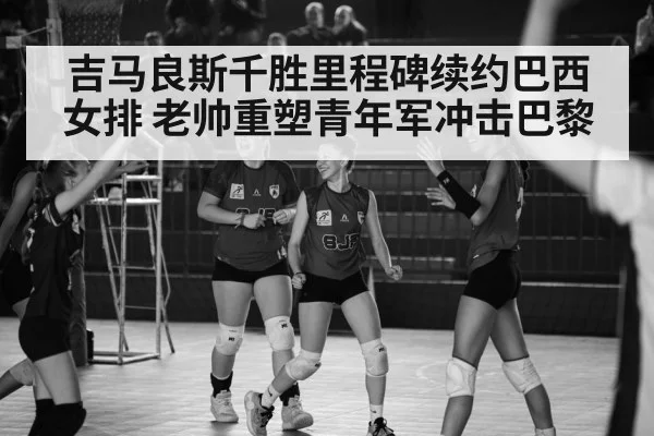 吉马良斯千胜里程碑续约巴西女排 老帅重塑青年军冲击巴黎